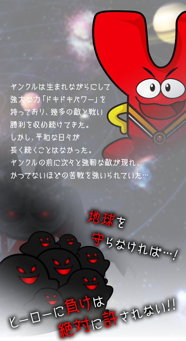 ヤンクルは生まれながらにして強大な力「ドキドキパワー」を持っており、幾多の敵と戦い勝利を収め続けてきた。しかし、平和な日々が長く続くことはなかった。ヤンクルの前に次々と強靭な敵が現れ、かつてないほどの苦戦を強いられていた… 地球を守らなければ！ ヒーローに負けは絶対に許されない！